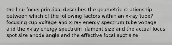 the line-focus principal describes the geometric relationship between which of the following factors within an x-ray tube? focusing cup voltage and x-ray energy spectrum tube voltage and the x-ray energy spectrum filament size and the actual focus spot size anode angle and the effective focal spot size