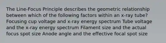 The Line-Focus Principle describes the geometric relationship between which of the following factors within an x-ray tube? Focusing cup voltage and x-ray energy spectrum Tube voltage and the x-ray energy spectrum Filament size and the actual focus spot size Anode angle and the effective focal spot size