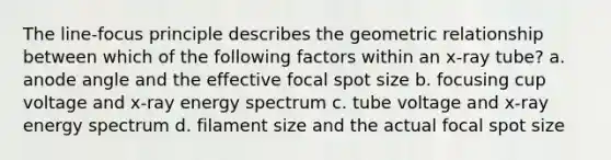 The line-focus principle describes the geometric relationship between which of the following factors within an x-ray tube? a. anode angle and the effective focal spot size b. focusing cup voltage and x-ray energy spectrum c. tube voltage and x-ray energy spectrum d. filament size and the actual focal spot size