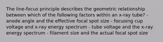 The line-focus principle describes the geometric relationship between which of the following factors within an x-ray tube? - anode angle and the effective focal spot size - focusing cup voltage and x-ray energy spectrum - tube voltage and the x-ray energy spectrum - filament size and the actual focal spot size