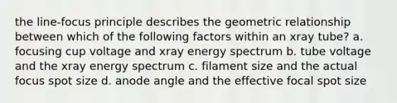 the line-focus principle describes the geometric relationship between which of the following factors within an xray tube? a. focusing cup voltage and xray energy spectrum b. tube voltage and the xray energy spectrum c. filament size and the actual focus spot size d. anode angle and the effective focal spot size