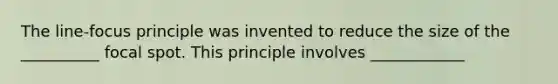 The line-focus principle was invented to reduce the size of the __________ focal spot. This principle involves ____________