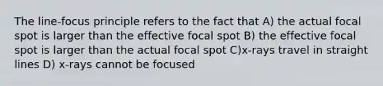 The line-focus principle refers to the fact that A) the actual focal spot is larger than the effective focal spot B) the effective focal spot is larger than the actual focal spot C)x-rays travel in straight lines D) x-rays cannot be focused