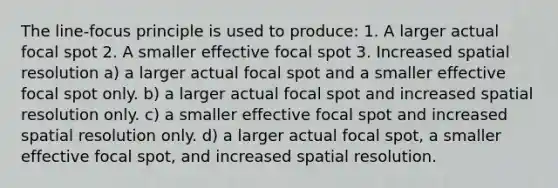 The line-focus principle is used to produce: 1. A larger actual focal spot 2. A smaller effective focal spot 3. Increased spatial resolution a) a larger actual focal spot and a smaller effective focal spot only. b) a larger actual focal spot and increased spatial resolution only. c) a smaller effective focal spot and increased spatial resolution only. d) a larger actual focal spot, a smaller effective focal spot, and increased spatial resolution.