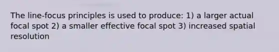 The line-focus principles is used to produce: 1) a larger actual focal spot 2) a smaller effective focal spot 3) increased spatial resolution