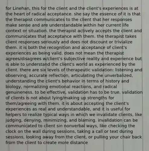 for Linehan, this for the client and the client's experiences is at the heart of radical acceptance. she say the essence of it is that the therapist communicates to the client that her responses make sense and are understandable within her current life context or situation. the therapist actively accepts the client and communicates that acceptance with them. the therapist takes client responses seriously and does not discount or trivialize them. it is both the recognition and acceptance of client's experiences as being valid. does not mean the therapist agrees/disagrees w/client's subjective reality and experience but is able to understand the client's world as experienced by the client. there are six levels of therapeutic validation: listening and observing, accurate reflection, articulating the unverbalized, understanding the client's behavior in terms of history and biology, normalizing emotional reactions, and radical genuineness. to be effective, validation has to be true. validation of clients is not about lying/making up strengths for them/agreeing with them. it is about accepting the client's experiences as real and understandable, and it is useful for helpers to realize typical ways in which we invalidate clients, like judging, denying, minimizing, and blaming. invalidation can be communicated to client sin nonverbal ways, like checking the clock on the wall during sessions, taking a call or text during sessions, looking away from the client, or pulling your chair back from the client to create more distance