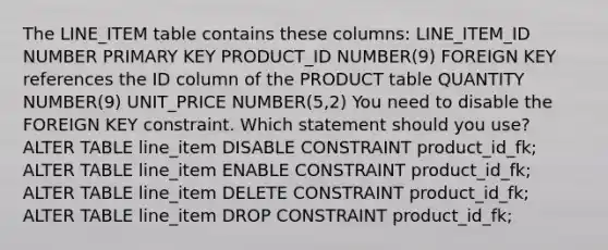 The LINE_ITEM table contains these columns: LINE_ITEM_ID NUMBER PRIMARY KEY PRODUCT_ID NUMBER(9) FOREIGN KEY references the ID column of the PRODUCT table QUANTITY NUMBER(9) UNIT_PRICE NUMBER(5,2) You need to disable the FOREIGN KEY constraint. Which statement should you use? ALTER TABLE line_item DISABLE CONSTRAINT product_id_fk; ALTER TABLE line_item ENABLE CONSTRAINT product_id_fk; ALTER TABLE line_item DELETE CONSTRAINT product_id_fk; ALTER TABLE line_item DROP CONSTRAINT product_id_fk;