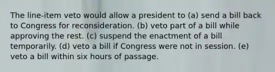 The line-item veto would allow a president to (a) send a bill back to Congress for reconsideration. (b) veto part of a bill while approving the rest. (c) suspend the enactment of a bill temporarily. (d) veto a bill if Congress were not in session. (e) veto a bill within six hours of passage.