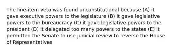 The line-item veto was found unconstitutional because (A) it gave executive powers to the legislature (B) it gave legislative powers to the bureaucracy (C) it gave legislative powers to the president (D) it delegated too many powers to the states (E) it permitted the Senate to use judicial review to reverse the House of Representatives