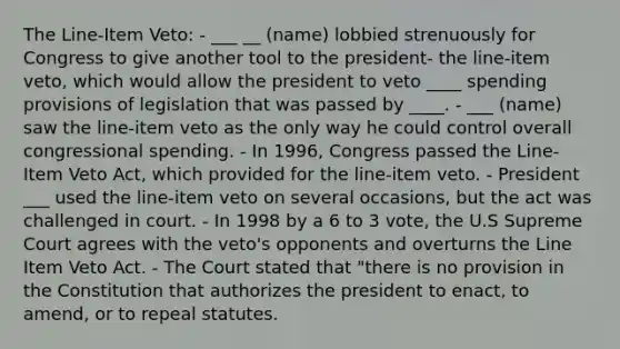 The Line-Item Veto: - ___ __ (name) lobbied strenuously for Congress to give another tool to the president- the line-item veto, which would allow the president to veto ____ spending provisions of legislation that was passed by ____. - ___ (name) saw the line-item veto as the only way he could control overall congressional spending. - In 1996, Congress passed the Line-Item Veto Act, which provided for the line-item veto. - President ___ used the line-item veto on several occasions, but the act was challenged in court. - In 1998 by a 6 to 3 vote, the U.S Supreme Court agrees with the veto's opponents and overturns the Line Item Veto Act. - The Court stated that "there is no provision in the Constitution that authorizes the president to enact, to amend, or to repeal statutes.