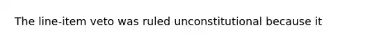 The line-item veto was ruled unconstitutional because it