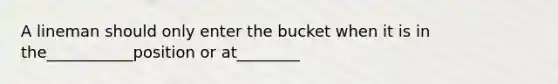 A lineman should only enter the bucket when it is in the___________position or at________