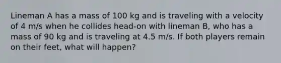 Lineman A has a mass of 100 kg and is traveling with a velocity of 4 m/s when he collides head-on with lineman B, who has a mass of 90 kg and is traveling at 4.5 m/s. If both players remain on their feet, what will happen?