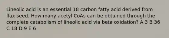 Lineolic acid is an essential 18 carbon fatty acid derived from flax seed. How many acetyl CoAs can be obtained through the complete catabolism of lineolic acid via beta oxidation? A 3 B 36 C 18 D 9 E 6