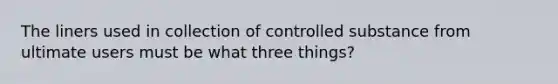 The liners used in collection of controlled substance from ultimate users must be what three things?