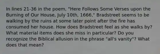 In lines 21-36 in the poem, "Here Follows Some Verses upon the Burning of Our House, July 10th, 1666," Bradstreet seems to be walking by the ruins at some later point after the fire has consumed her house. How does Bradstreet feel as she walks by? What material items does she miss in particular? Do you recognize the Biblical allusion in the phrase "all's vanity"? What does that mean?