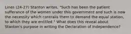 Lines (24-27) Stanton writes, "Such has been the patient sufferance of the women under this government and such is now the necessity which contrails them to demand the equal station, to which they are entitled." What does this reveal about Stanton's purpose in writing the Declaration of Independence?