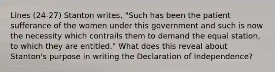 Lines (24-27) Stanton writes, "Such has been the patient sufferance of the women under this government and such is now the necessity which contrails them to demand the equal station, to which they are entitled." What does this reveal about Stanton's purpose in writing the Declaration of Independence?