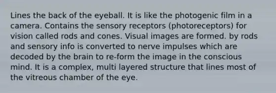 Lines the back of the eyeball. It is like the photogenic film in a camera. Contains the sensory receptors (photoreceptors) for vision called rods and cones. Visual images are formed. by rods and sensory info is converted to nerve impulses which are decoded by the brain to re-form the image in the conscious mind. It is a complex, multi layered structure that lines most of the vitreous chamber of the eye.