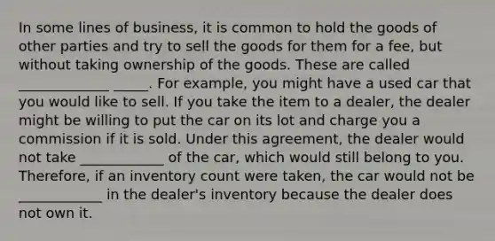 In some lines of business, it is common to hold the goods of other parties and try to sell the goods for them for a fee, but without taking ownership of the goods. These are called _____________ _____. For example, you might have a used car that you would like to sell. If you take the item to a dealer, the dealer might be willing to put the car on its lot and charge you a commission if it is sold. Under this agreement, the dealer would not take ____________ of the car, which would still belong to you. Therefore, if an inventory count were taken, the car would not be ____________ in the dealer's inventory because the dealer does not own it.