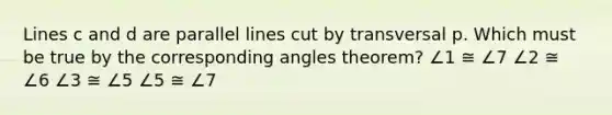 Lines c and d are parallel lines cut by transversal p. Which must be true by the corresponding angles theorem? ∠1 ≅ ∠7 ∠2 ≅ ∠6 ∠3 ≅ ∠5 ∠5 ≅ ∠7