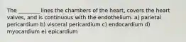 The ________ lines the chambers of the heart, covers the heart valves, and is continuous with the endothelium. a) parietal pericardium b) visceral pericardium c) endocardium d) myocardium e) epicardium