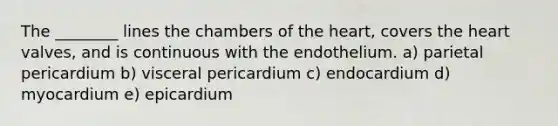 The ________ lines the chambers of the heart, covers the heart valves, and is continuous with the endothelium. a) parietal pericardium b) visceral pericardium c) endocardium d) myocardium e) epicardium