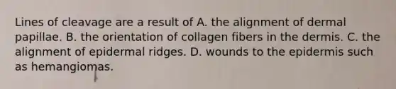 Lines of cleavage are a result of A. the alignment of dermal papillae. B. the orientation of collagen fibers in the dermis. C. the alignment of epidermal ridges. D. wounds to the epidermis such as hemangiomas.