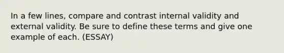 In a few lines, compare and contrast internal validity and external validity. Be sure to define these terms and give one example of each. (ESSAY)