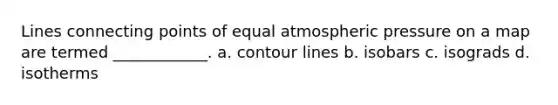 Lines connecting points of equal atmospheric pressure on a map are termed ____________. a. contour lines b. isobars c. isograds d. isotherms