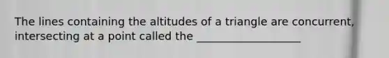 The lines containing the altitudes of a triangle are concurrent, intersecting at a point called the ___________________