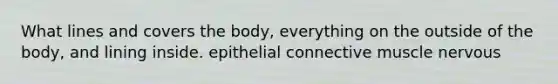 What lines and covers the body, everything on the outside of the body, and lining inside. epithelial connective muscle nervous