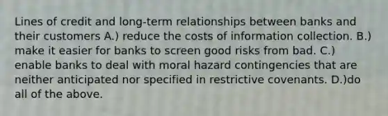 Lines of credit and long-term relationships between banks and their customers A.) reduce the costs of information collection. B.) make it easier for banks to screen good risks from bad. C.) enable banks to deal with moral hazard contingencies that are neither anticipated nor specified in restrictive covenants. D.)do all of the above.