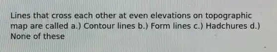 Lines that cross each other at even elevations on topographic map are called a.) Contour lines b.) Form lines c.) Hadchures d.) None of these