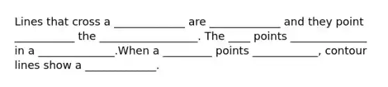 Lines that cross a _____________ are _____________ and they point ___________ the __________________. The ____ points ______________ in a ______________.When a _________ points ____________, contour lines show a _____________.