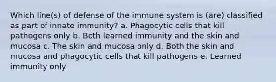 Which line(s) of defense of the immune system is (are) classified as part of innate immunity? a. Phagocytic cells that kill pathogens only b. Both learned immunity and the skin and mucosa c. The skin and mucosa only d. Both the skin and mucosa and phagocytic cells that kill pathogens e. Learned immunity only