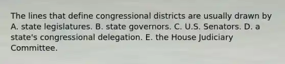 The lines that define congressional districts are usually drawn by A. state legislatures. B. state governors. C. U.S. Senators. D. a state's congressional delegation. E. the House Judiciary Committee.