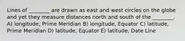 Lines of ________ are drawn as east and west circles on the globe and yet they measure distances north and south of the ________. A) longitude, Prime Meridian B) longitude, Equator C) latitude, Prime Meridian D) latitude, Equator E) latitude, Date Line