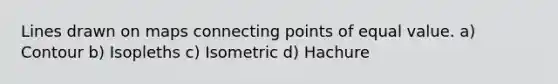 Lines drawn on maps connecting points of equal value. a) Contour b) Isopleths c) Isometric d) Hachure