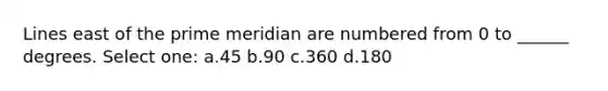 Lines east of the prime meridian are numbered from 0 to ______ degrees. Select one: a.45 b.90 c.360 d.180