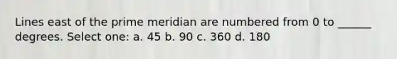 Lines east of the prime meridian are numbered from 0 to ______ degrees. Select one: a. 45 b. 90 c. 360 d. 180