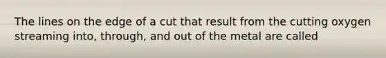 The lines on the edge of a cut that result from the cutting oxygen streaming into, through, and out of the metal are called