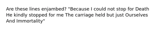 Are these lines enjambed? "Because I could not stop for Death He kindly stopped for me The carriage held but just Ourselves And Immortality"