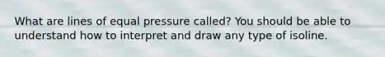 What are lines of equal pressure called? You should be able to understand how to interpret and draw any type of isoline.