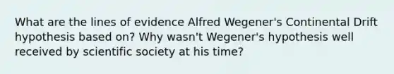 What are the lines of evidence Alfred Wegener's Continental Drift hypothesis based on? Why wasn't Wegener's hypothesis well received by scientific society at his time?