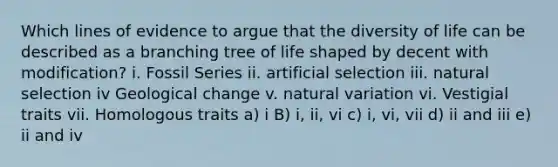 Which lines of evidence to argue that the diversity of life can be described as a branching tree of life shaped by decent with modification? i. Fossil Series ii. artificial selection iii. natural selection iv Geological change v. natural variation vi. Vestigial traits vii. Homologous traits a) i B) i, ii, vi c) i, vi, vii d) ii and iii e) ii and iv