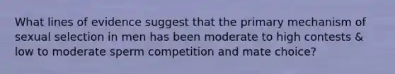 What lines of evidence suggest that the primary mechanism of sexual selection in men has been moderate to high contests & low to moderate sperm competition and mate choice?