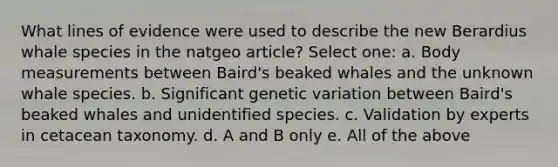 What lines of evidence were used to describe the new Berardius whale species in the natgeo article? Select one: a. Body measurements between Baird's beaked whales and the unknown whale species. b. Significant genetic variation between Baird's beaked whales and unidentified species. c. Validation by experts in cetacean taxonomy. d. A and B only e. All of the above