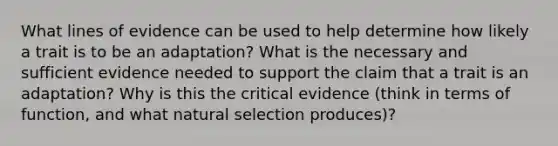 What lines of evidence can be used to help determine how likely a trait is to be an adaptation? What is the necessary and sufficient evidence needed to support the claim that a trait is an adaptation? Why is this the critical evidence (think in terms of function, and what natural selection produces)?