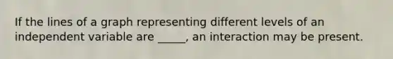 If the lines of a graph representing different levels of an independent variable are _____, an interaction may be present.